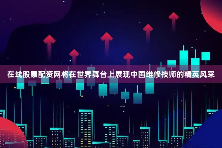 在线股票配资网将在世界舞台上展现中国维修技师的精英风采