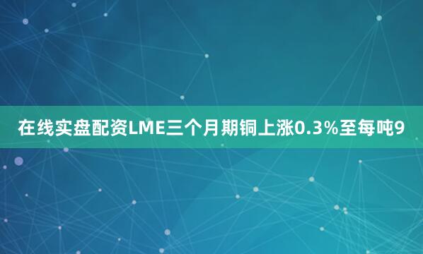 在线实盘配资　　LME三个月期铜上涨0.3%至每吨9