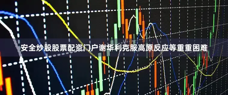 安全炒股股票配资门户谢华利克服高原反应等重重困难