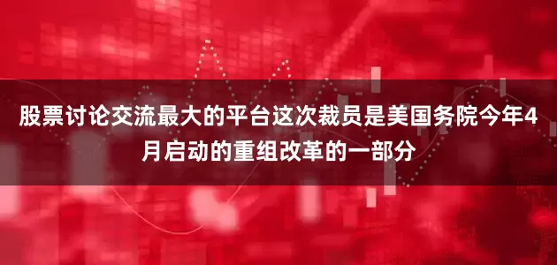 股票讨论交流最大的平台这次裁员是美国务院今年4月启动的重组改革的一部分