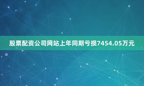 股票配资公司网站上年同期亏损7454.05万元