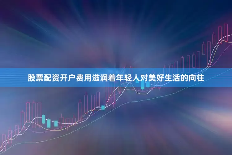 股票配资开户费用滋润着年轻人对美好生活的向往