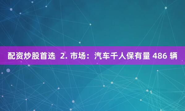 配资炒股首选  2. 市场：汽车千人保有量 486 辆