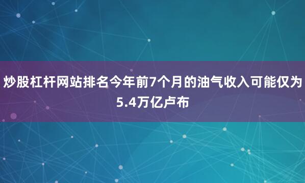 炒股杠杆网站排名今年前7个月的油气收入可能仅为5.4万亿卢布