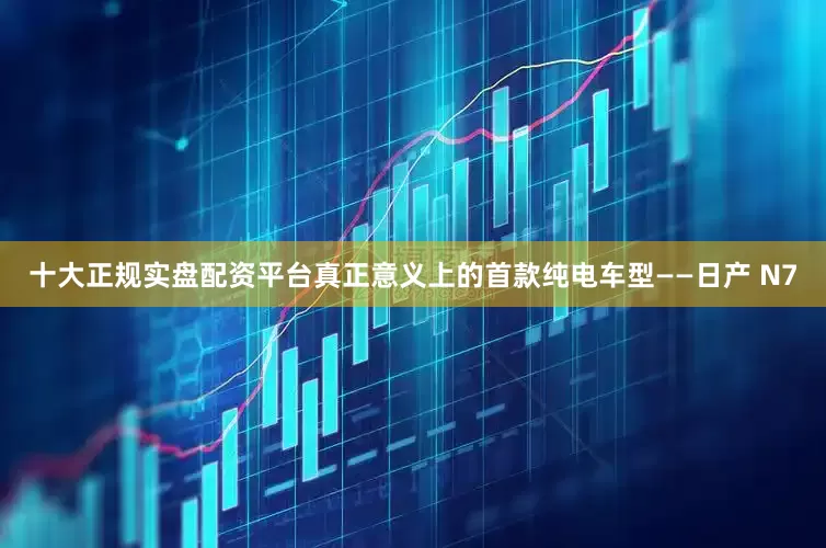 十大正规实盘配资平台真正意义上的首款纯电车型——日产 N7