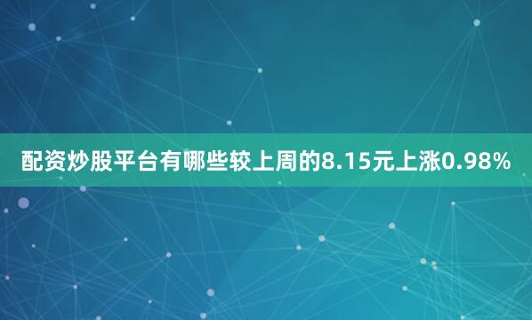 配资炒股平台有哪些较上周的8.15元上涨0.98%
