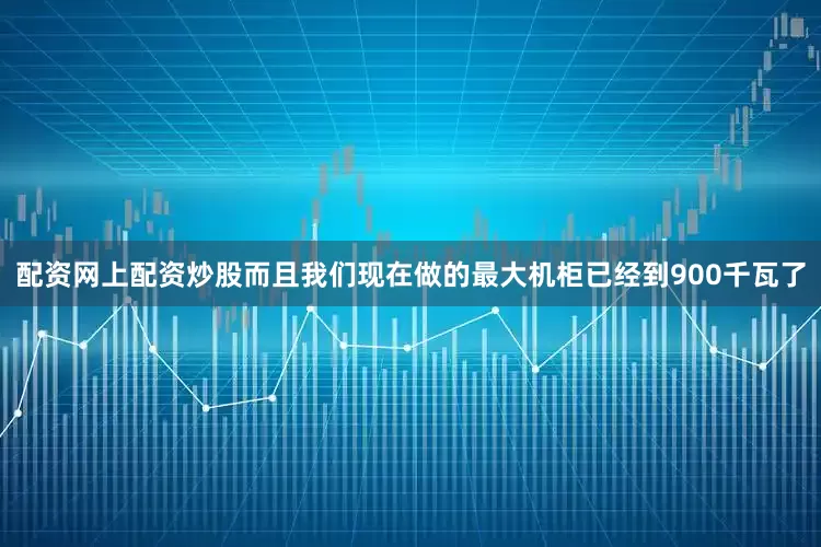 配资网上配资炒股而且我们现在做的最大机柜已经到900千瓦了