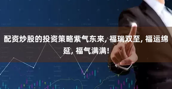 配资炒股的投资策略紫气东来, 福瑞双至, 福运绵延, 福气满满!
