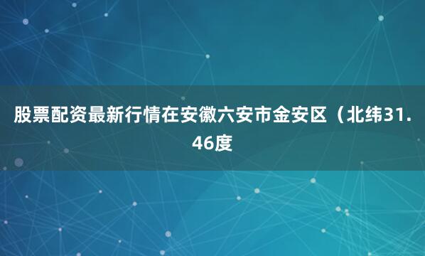股票配资最新行情在安徽六安市金安区（北纬31.46度