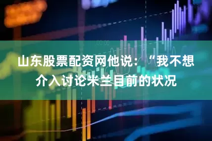 山东股票配资网　　他说：“我不想介入讨论米兰目前的状况