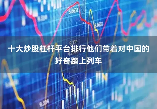 十大炒股杠杆平台排行他们带着对中国的好奇踏上列车